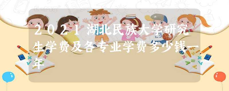 2021湖北民族大学研究生学费及各专业学费多少钱一年 2021湖北民族大学研究生学费及各专业学费多少钱一年