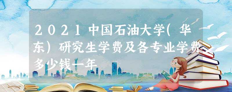 2021中国石油大学(华东)研究生学费及各专业学费多少钱一年 2021中国石油大学(华东)研究生学费及各专业学费多少钱一年