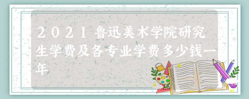 2021鲁迅美术学院研究生学费及各专业学费多少钱一年 2021鲁迅美术学院研究生学费及各专业学费多少钱一年
