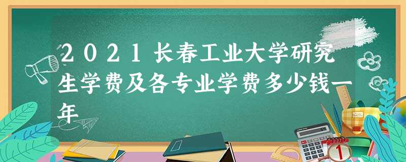 2021长春工业大学研究生学费及各专业学费多少钱一年 2021长春工业大学研究生学费及各专业学费多少钱一年