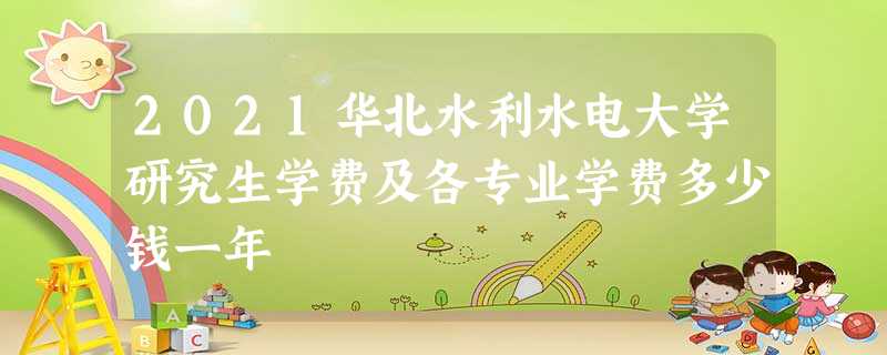 2021华北水利水电大学研究生学费及各专业学费多少钱一年 2021华北水利水电大学研究生学费及各专业学费多少钱一年