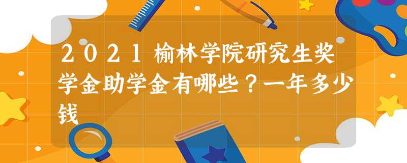 2021榆林学院研究生奖学金助学金有哪些?一年多少钱 2021榆林学院研究生奖学金助学金有哪些?一年多少钱