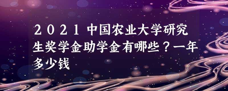 2021中国农业大学研究生奖学金助学金有哪些?一年多少钱 2021中国农业大学研究生奖学金助学金有哪些?一年多少钱
