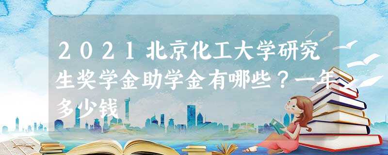 2021北京化工大学研究生奖学金助学金有哪些?一年多少钱 2021北京化工大学研究生奖学金助学金有哪些?一年多少钱