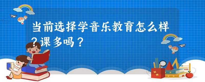 当前选择学音乐教育怎么样?课多吗? 当前选择学音乐教育怎么样?课多吗?
