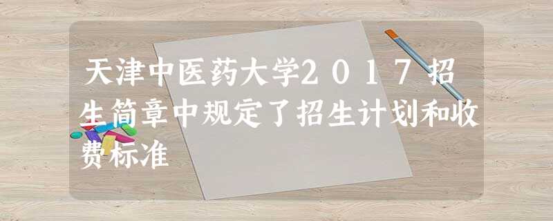天津中医药大学2017招生简章中规定了招生计划和收费标准 天津中医药大学2017招生简章中规定了招生计划和收费标准