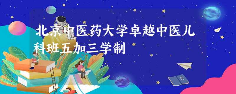 北京中医药大学卓越中医儿科班五加三学制 北京中医药大学卓越中医儿科班五加三学制