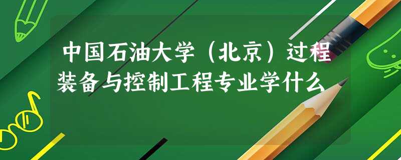 中国石油大学(北京)过程装备与控制工程专业学什么 中国石油大学(北京)过程装备与控制工程专业学什么