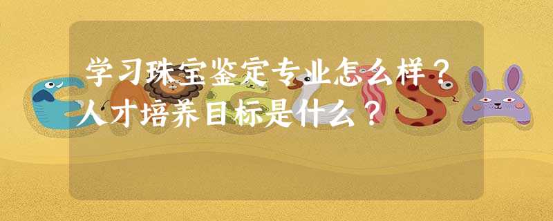 学习珠宝鉴定专业怎么样?人才培养目标是什么? 学习珠宝鉴定专业怎么样?人才培养目标是什么?