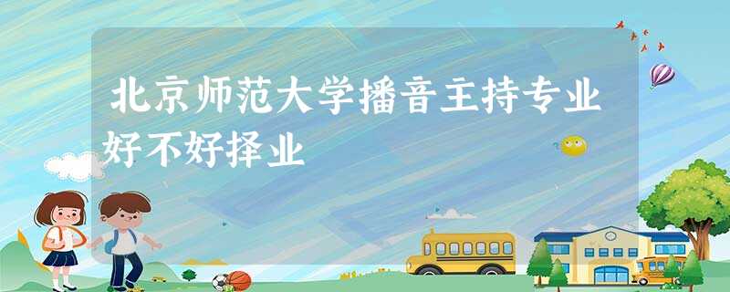 北京师范大学播音主持专业好不好择业 北京师范大学播音主持专业好不好择业