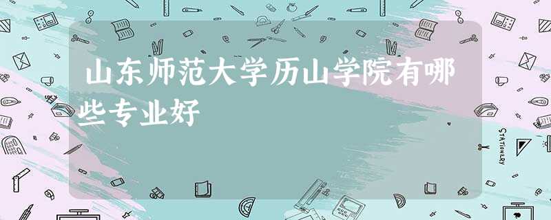 山东师范大学历山学院有哪些专业好 山东师范大学历山学院有哪些专业好