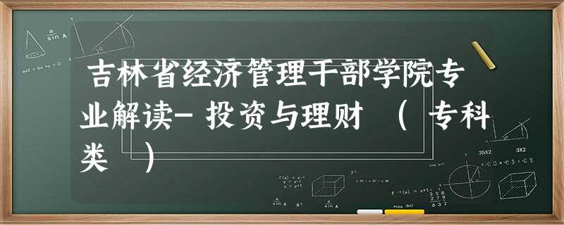 吉林省经济管理干部学院专业解读-投资与理财 (专科类 ) 吉林省经济管理干部学院专业解读-投资与理财 (专科类 )