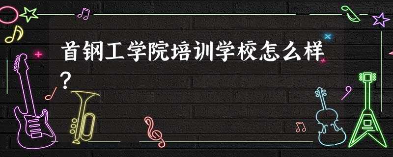 首钢工学院培训学校怎么样? 首钢工学院培训学校怎么样?