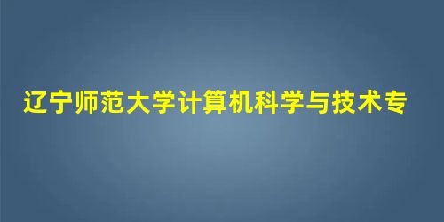 辽宁师范大学计算机科学与技术专业介绍 辽宁师范大学计算机科学与技术专业介绍