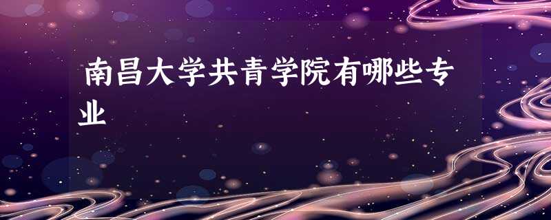 南昌大学共青学院有哪些专业 南昌大学共青学院有哪些专业