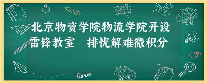 北京物资学院物流学院开设雷锋教室 排忧解难微积分 北京物资学院物流学院开设雷锋教室 排忧解难微积分