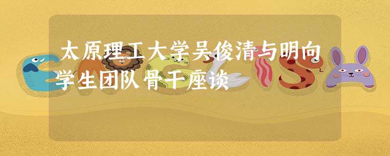 太原理工大学吴俊清与明向学生团队骨干座谈 太原理工大学吴俊清与明向学生团队骨干座谈