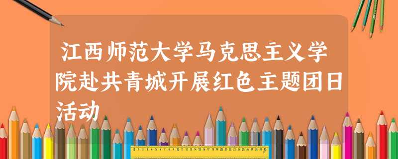 江西师范大学马克思主义学院赴共青城开展红色主题团日活动 江西师范大学马克思主义学院赴共青城开展红色主题团日活动