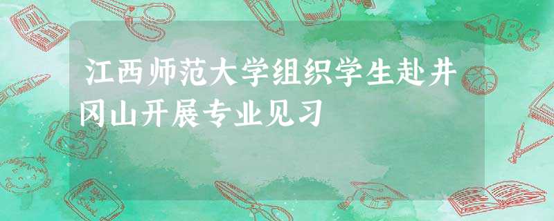 江西师范大学组织学生赴井冈山开展专业见习 江西师范大学组织学生赴井冈山开展专业见习