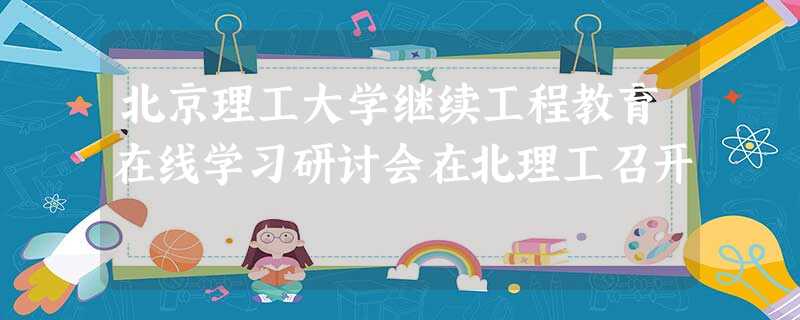 北京理工大学继续工程教育在线学习研讨会在北理工召开 北京理工大学继续工程教育在线学习研讨会在北理工召开