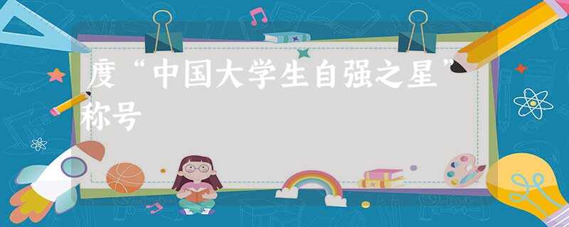 度“中国大学生自强之星”称号 度“中国大学生自强之星”称号