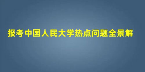 报考中国人民大学热点问题全景解析 报考中国人民大学热点问题全景解析