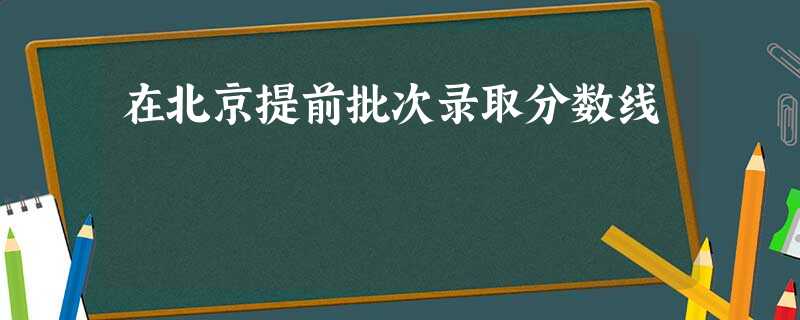 在北京提前批次录取分数线 在北京提前批次录取分数线