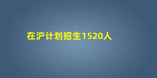 在沪计划招生1520人 在沪计划招生1520人