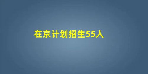在京计划招生55人 在京计划招生55人