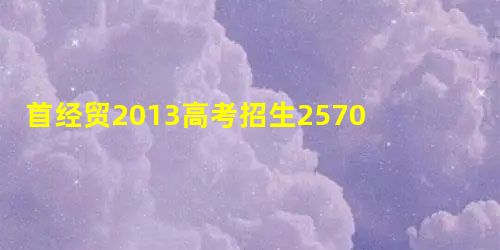 首经贸2013高考招生2570人22个专业设试验点 首经贸2013高考招生2570人22个专业设试验点