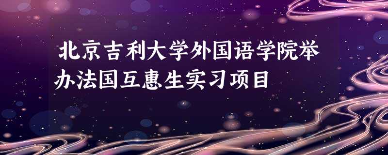 北京吉利大学外国语学院举办法国互惠生实习项目 北京吉利大学外国语学院举办法国互惠生实习项目