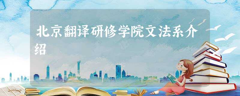 北京翻译研修学院文法系介绍 北京翻译研修学院文法系介绍