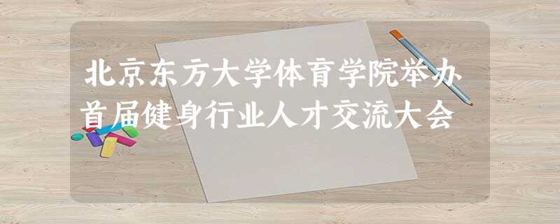 北京东方大学体育学院举办首届健身行业人才交流大会 北京东方大学体育学院举办首届健身行业人才交流大会
