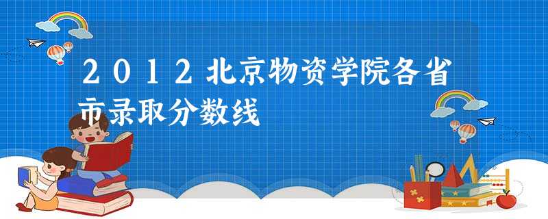 2012北京物资学院各省市录取分数线 2012北京物资学院各省市录取分数线
