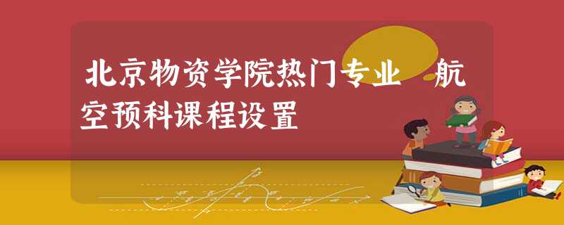北京物资学院热门专业 航空预科课程设置 北京物资学院热门专业 航空预科课程设置