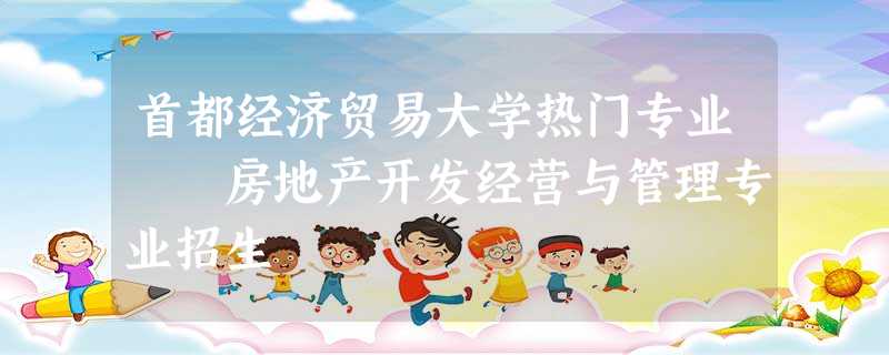首都经济贸易大学热门专业 房地产开发经营与管理专业招生 首都经济贸易大学热门专业 房地产开发经营与管理专业招生
