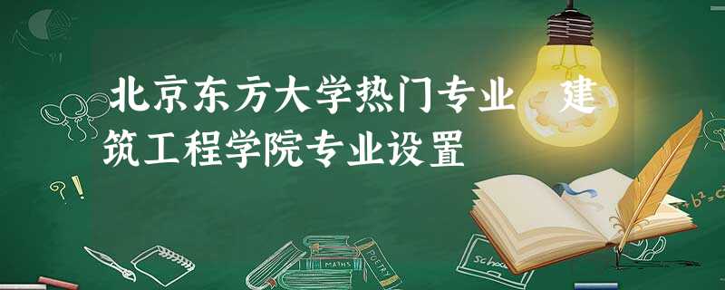 北京东方大学热门专业 建筑工程学院专业设置 北京东方大学热门专业 建筑工程学院专业设置