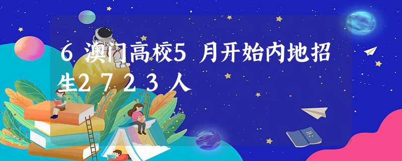 6澳门高校5月开始内地招生2723人 6澳门高校5月开始内地招生2723人