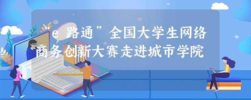 “e路通”全国大学生网络商务创新大赛走进城市学院 “e路通”全国大学生网络商务创新大赛走进城市学院