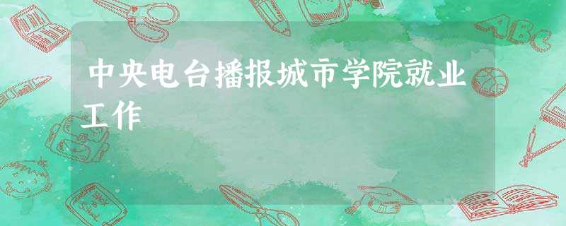 中央电台播报城市学院就业工作 中央电台播报城市学院就业工作