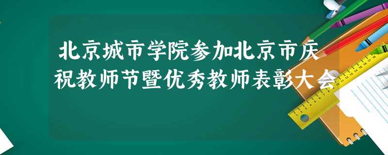 北京城市学院参加北京市庆祝教师节暨优秀教师表彰大会 北京城市学院参加北京市庆祝教师节暨优秀教师表彰大会