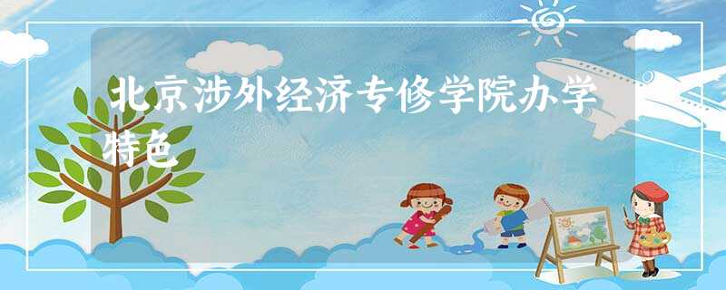 北京涉外经济专修学院办学特色 北京涉外经济专修学院办学特色