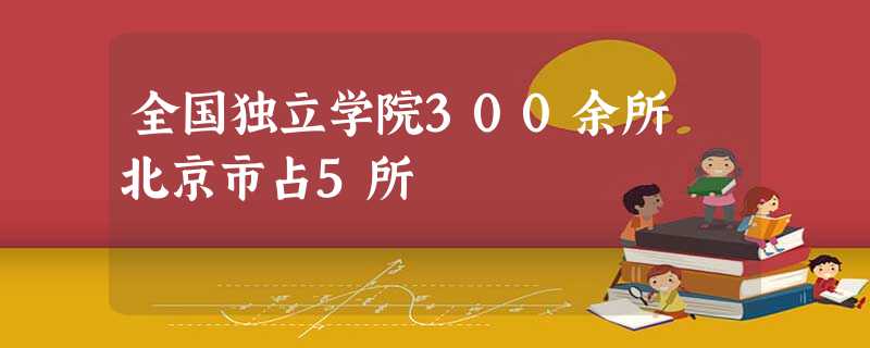 全国独立学院300余所 北京市占5所 全国独立学院300余所 北京市占5所
