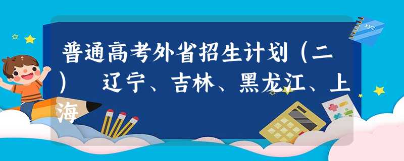 普通高考外省招生计划(二) 辽宁、吉林、黑龙江、上海 普通高考外省招生计划(二) 辽宁、吉林、黑龙江、上海