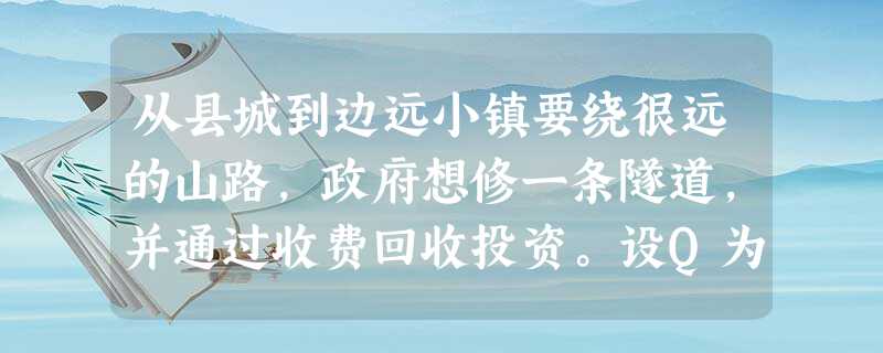 从县城到边远小镇要绕很远的山路,政府想修一条隧道,并通过收费回收投资。设Q为每天来往车 从县城到边远小镇要绕很远的山路,政府想修一条隧道,并通过收费回收投资。设Q为每天来往车