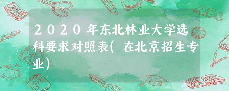 2020年东北林业大学选科要求对照表(在北京招生专业) 2020年东北林业大学选科要求对照表(在北京招生专业)
