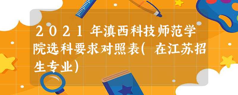 2021年滇西科技师范学院选科要求对照表(在江苏招生专业) 2021年滇西科技师范学院选科要求对照表(在江苏招生专业)