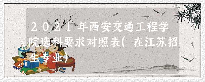 2021年西安交通工程学院选科要求对照表(在江苏招生专业) 2021年西安交通工程学院选科要求对照表(在江苏招生专业)