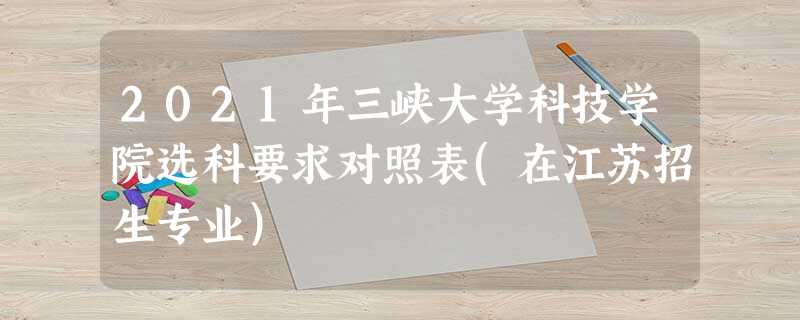 2021年三峡大学科技学院选科要求对照表(在江苏招生专业) 2021年三峡大学科技学院选科要求对照表(在江苏招生专业)