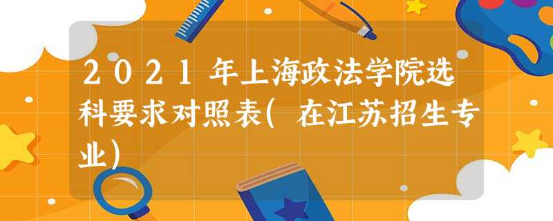 2021年上海政法学院选科要求对照表(在江苏招生专业) 2021年上海政法学院选科要求对照表(在江苏招生专业)